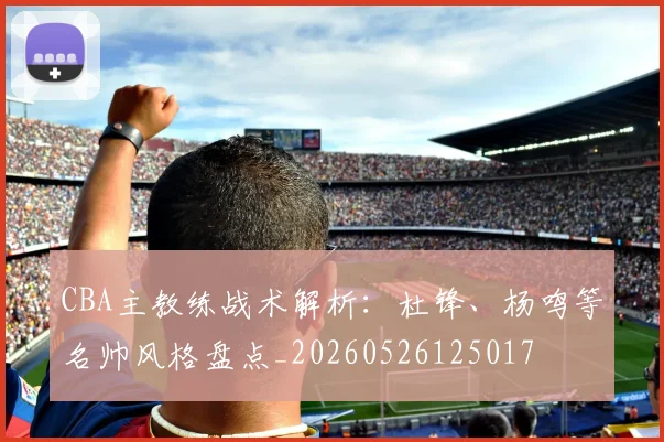 CBA主教练战术解析：杜锋、杨鸣等名帅风格盘点_20260526125017