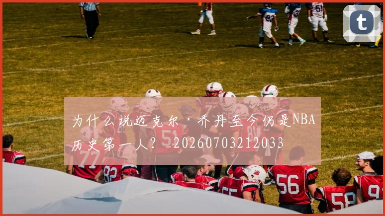 为什么说迈克尔·乔丹至今仍是NBA历史第一人？_20260703212033