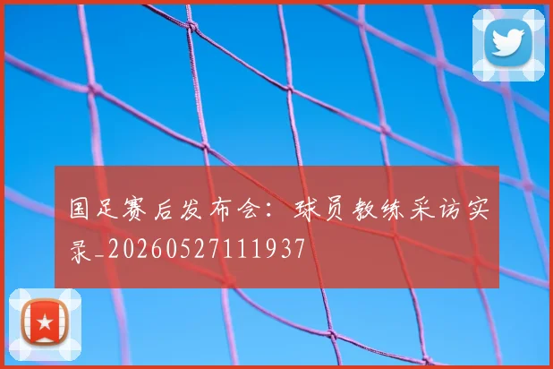 国足赛后发布会:球员教练采访实录_20260527111937