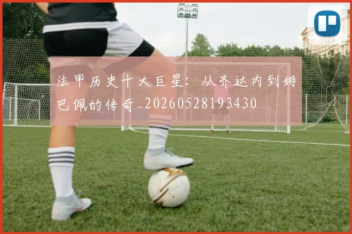 法甲历史十大巨星：从齐达内到姆巴佩的传奇_20260528193430