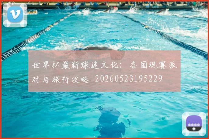 世界杯最新球迷文化：各国观赛派对与旅行攻略_20260523195229