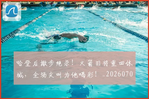 哈登后撤步绝杀！火箭旧将重回休城，全场尖叫为他喝彩！_20260707013006