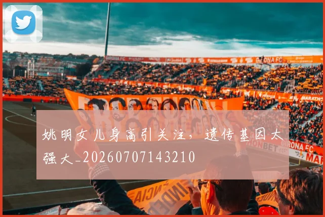 姚明女儿身高引关注,遗传基因太强大_20260707143210