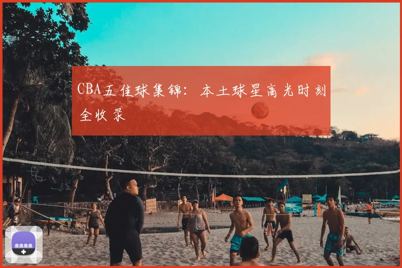 CBA五佳球集锦：本土球星高光时刻全收录