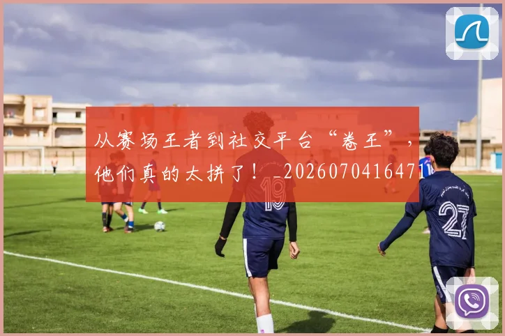 从赛场王者到社交平台“卷王”，他们真的太拼了！_20260704164719