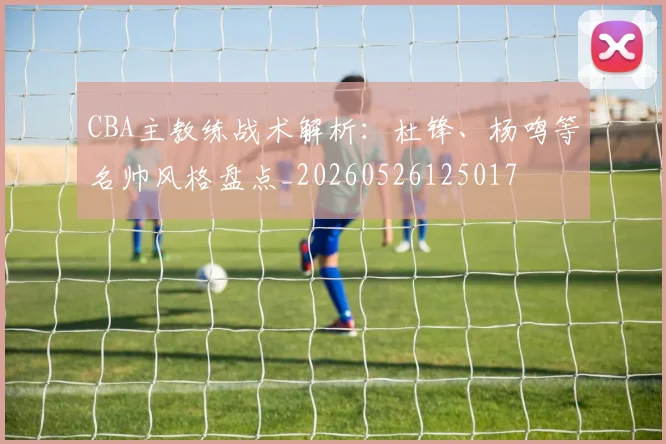 CBA主教练战术解析:杜锋、杨鸣等名帅风格盘点_20260526125017