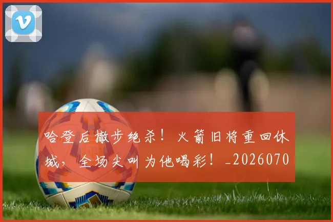 哈登后撤步绝杀！火箭旧将重回休城，全场尖叫为他喝彩！_20260707013006