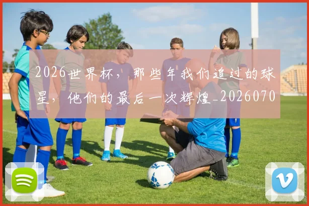 2026世界杯，那些年我们追过的球星，他们的最后一次辉煌_20260702034125